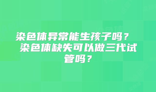 染色体异常能生孩子吗？ 染色体缺失可以做三代试管吗？