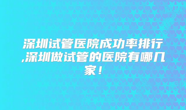 深圳试管医院成功率排行,深圳做试管的医院有哪几家！