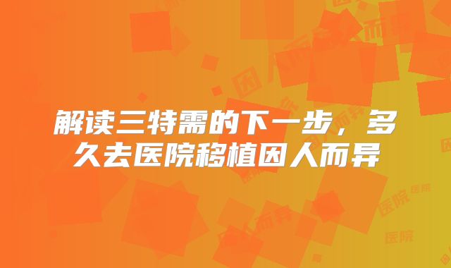 解读三特需的下一步，多久去医院移植因人而异