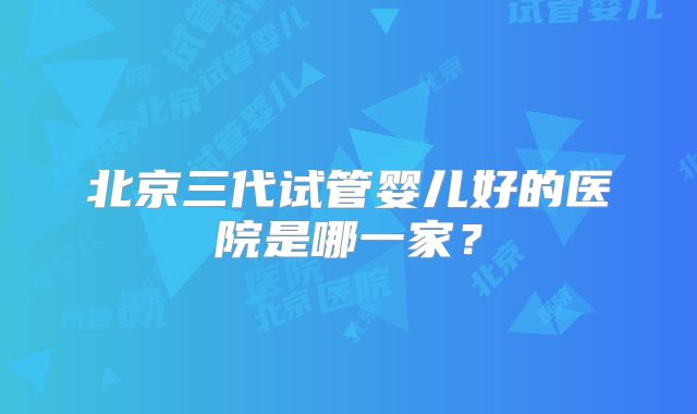 北京三代试管婴儿好的医院是哪一家?