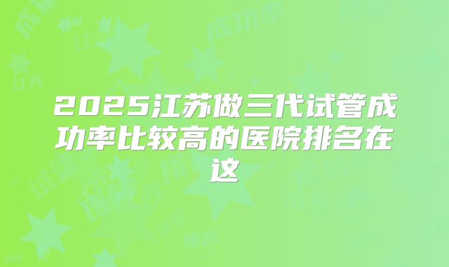 2025江苏做三代试管成功率比较高的医院排名在这