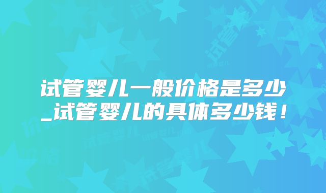 试管婴儿一般价格是多少_试管婴儿的具体多少钱！