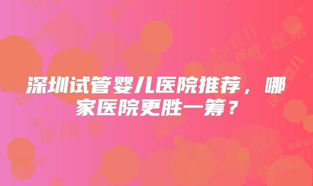 深圳试管婴儿医院推荐,哪家医院更胜一筹?