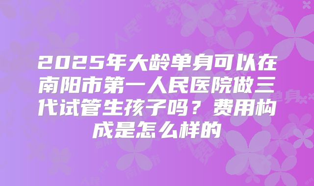 2025年大龄单身可以在南阳市第一人民医院做三代试管生孩子吗？费用构成是怎么样的