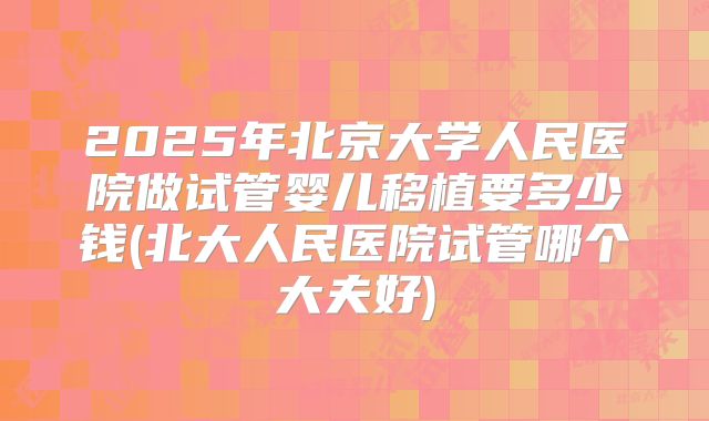 2025年北京大学人民医院做试管婴儿移植要多少钱(北大人民医院试管哪个大夫好)