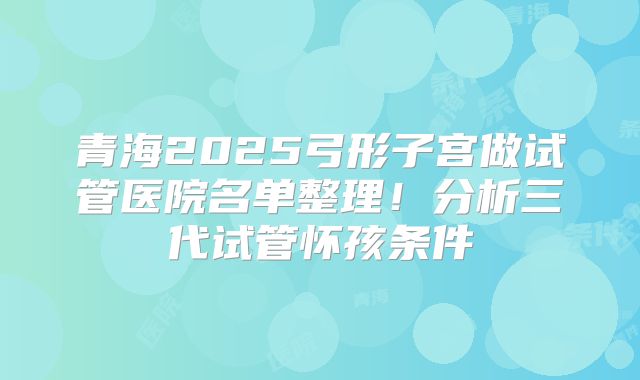 青海2025弓形子宫做试管医院名单整理！分析三代试管怀孩条件