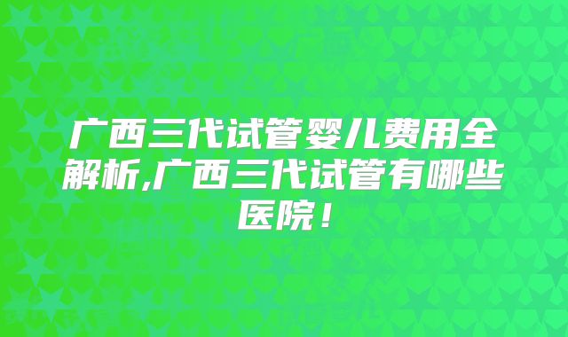 广西三代试管婴儿费用全解析,广西三代试管有哪些医院!