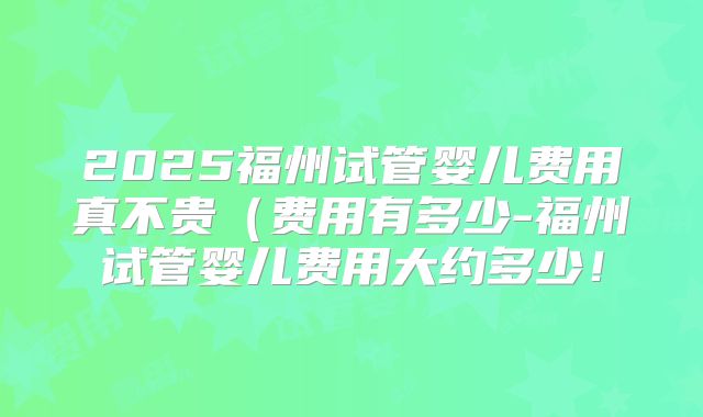 2025福州试管婴儿费用真不贵（费用有多少-福州试管婴儿费用大约多少！
