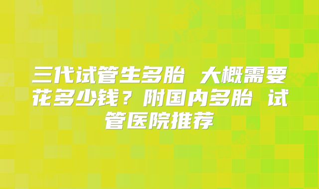 三代试管生多胎 大概需要花多少钱？附国内多胎 试管医院推荐