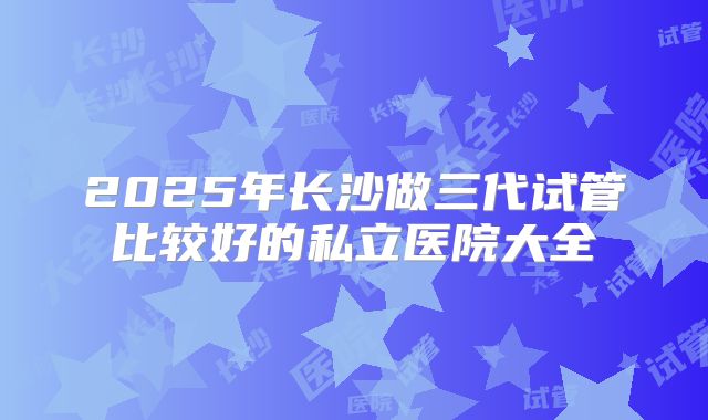 2025年长沙做三代试管比较好的私立医院大全