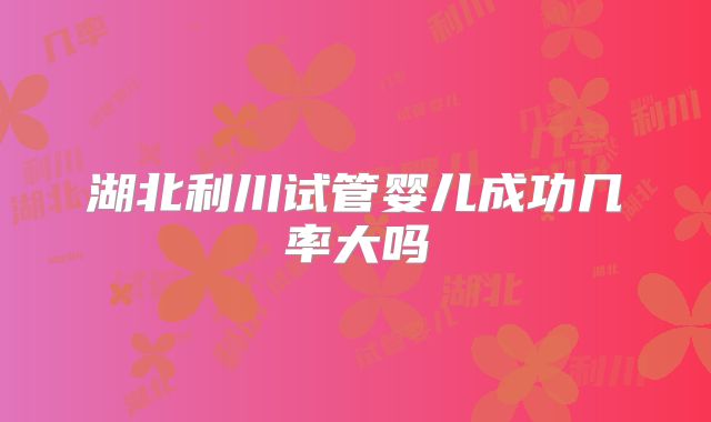 湖北利川试管婴儿成功几率大吗