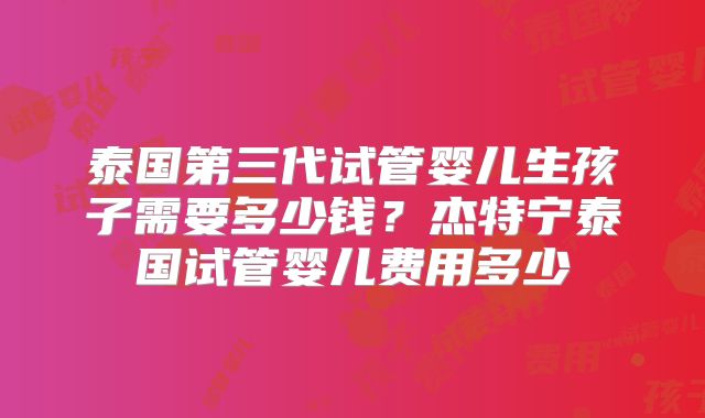 泰国第三代试管婴儿生孩子需要多少钱？杰特宁泰国试管婴儿费用多少