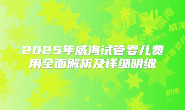 2025年威海试管婴儿费用全面解析及详细明细