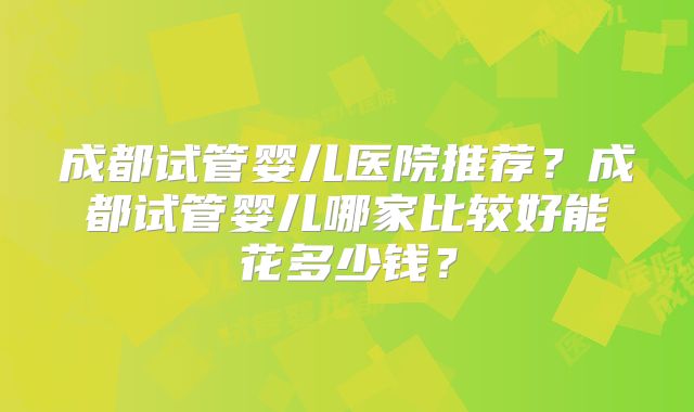成都试管婴儿医院推荐？成都试管婴儿哪家比较好能花多少钱？