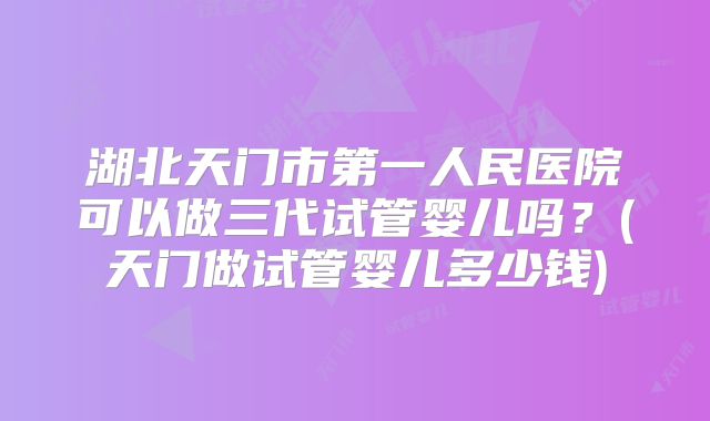 湖北天门市第一人民医院可以做三代试管婴儿吗？(天门做试管婴儿多少钱)