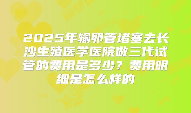 2025年输卵管堵塞去长沙生殖医学医院做三代试管的费用是多少?费用明细是怎么样的
