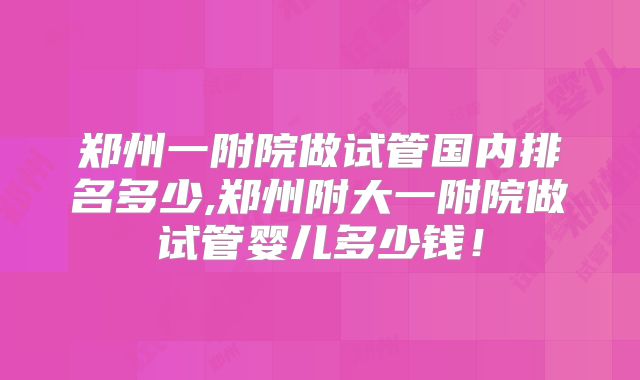 郑州一附院做试管国内排名多少,郑州附大一附院做试管婴儿多少钱！