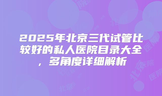 2025年北京三代试管比较好的私人医院目录大全，多角度详细解析