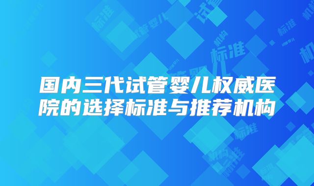 国内三代试管婴儿权威医院的选择标准与推荐机构