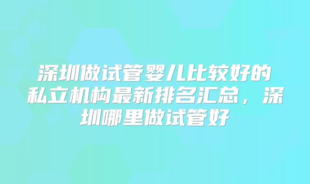 深圳做试管婴儿比较好的私立机构最新排名汇总，深圳哪里做试管好