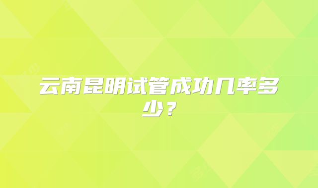 云南昆明试管成功几率多少?