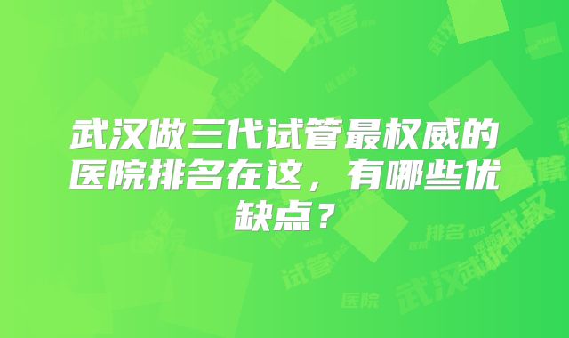 武汉做三代试管最权威的医院排名在这,有哪些优缺点?
