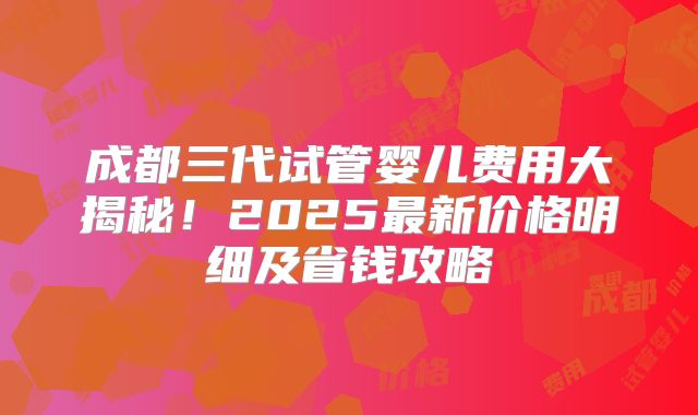 成都三代试管婴儿费用大揭秘！2025最新价格明细及省钱攻略