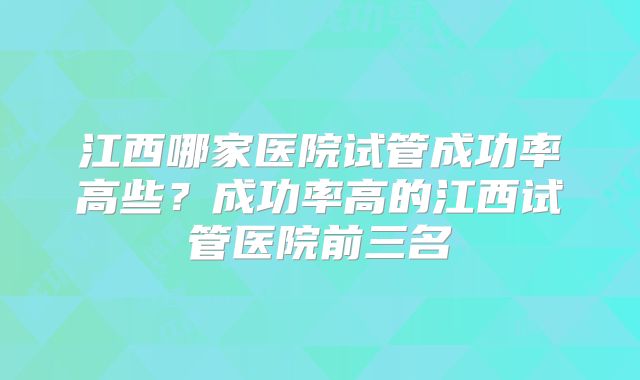 江西哪家医院试管成功率高些？成功率高的江西试管医院前三名