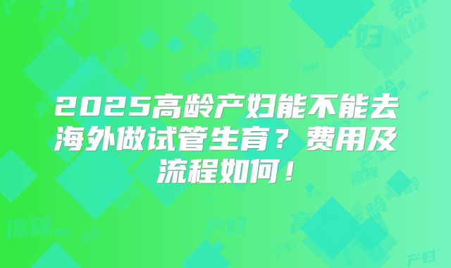 2025高龄产妇能不能去海外做试管生育？费用及流程如何！