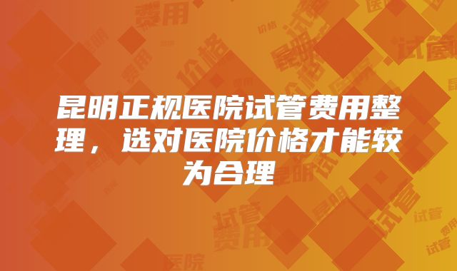 昆明正规医院试管费用整理，选对医院价格才能较为合理
