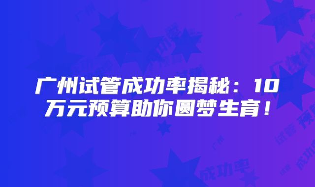 广州试管成功率揭秘：10万元预算助你圆梦生育！