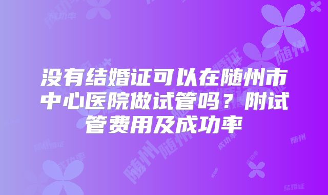 没有结婚证可以在随州市中心医院做试管吗？附试管费用及成功率