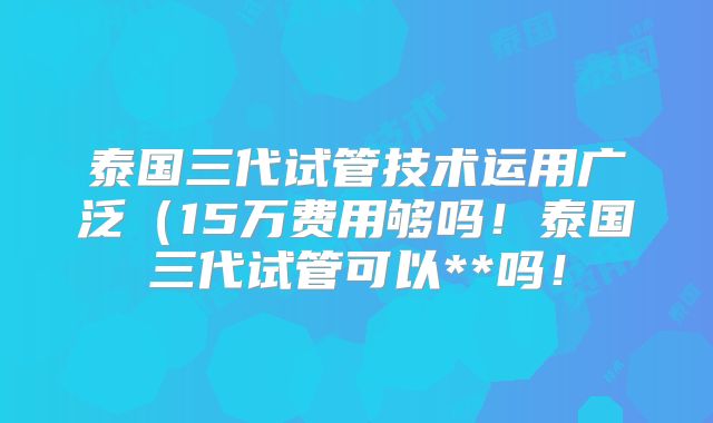 泰国三代试管技术运用广泛（15万费用够吗！泰国三代试管可以**吗！