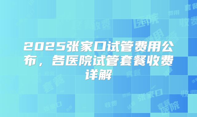 2025张家口试管费用公布，各医院试管套餐收费详解