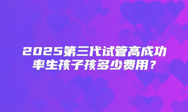 2025第三代试管高成功率生孩子孩多少费用？