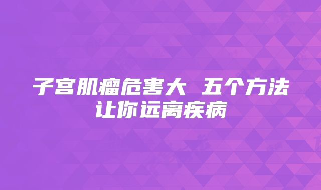 子宫肌瘤危害大 五个方法让你远离疾病