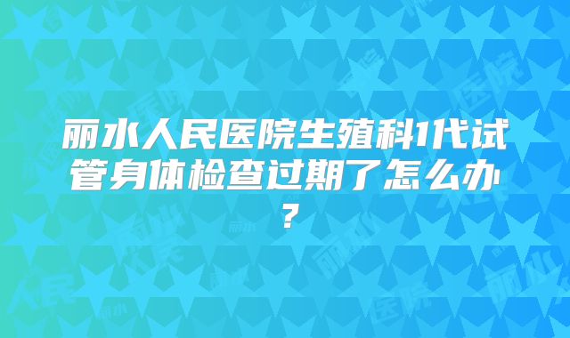 丽水人民医院生殖科1代试管身体检查过期了怎么办?