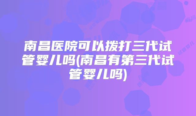 南昌医院可以拨打三代试管婴儿吗(南昌有第三代试管婴儿吗)