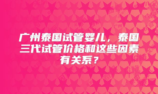 广州泰国试管婴儿，泰国三代试管价格和这些因素有关系？