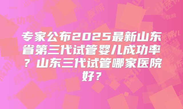 专家公布2025最新山东省第三代试管婴儿成功率？山东三代试管哪家医院好？