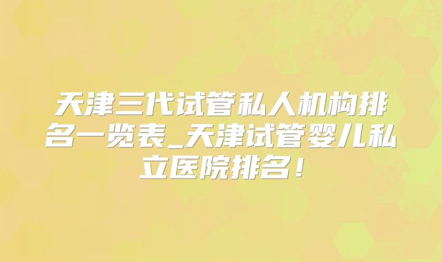 天津三代试管私人机构排名一览表_天津试管婴儿私立医院排名！