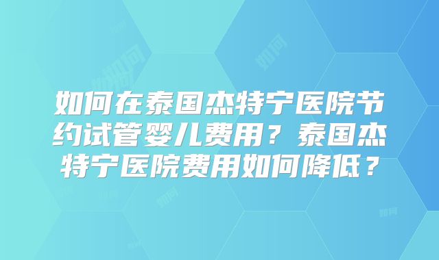 如何在泰国杰特宁医院节约试管婴儿费用？泰国杰特宁医院费用如何降低？