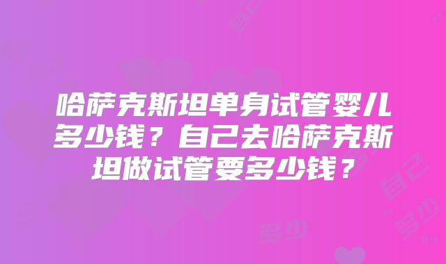 哈萨克斯坦单身试管婴儿多少钱？自己去哈萨克斯坦做试管要多少钱？