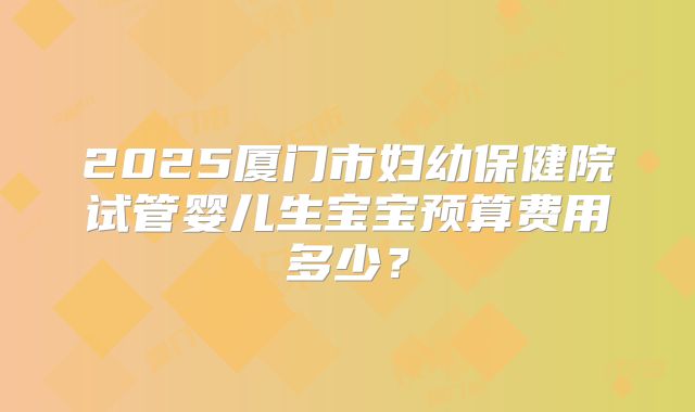 2025厦门市妇幼保健院试管婴儿生宝宝预算费用多少?