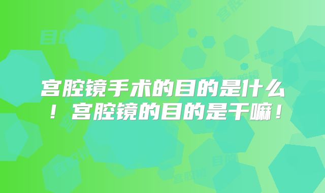 宫腔镜手术的目的是什么！宫腔镜的目的是干嘛！
