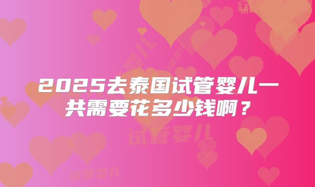 2025去泰国试管婴儿一共需要花多少钱啊？
