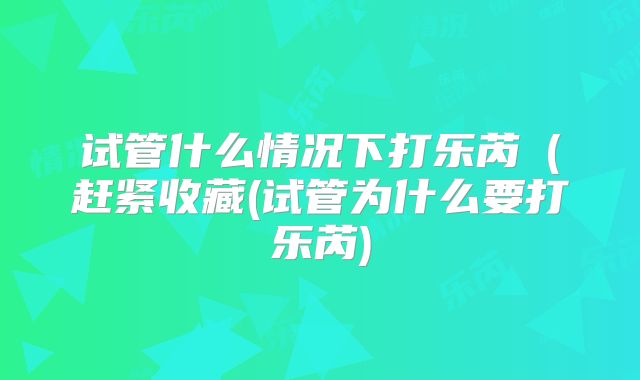 试管什么情况下打乐芮(赶紧收藏(试管为什么要打乐芮)