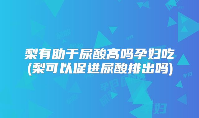 梨有助于尿酸高吗孕妇吃(梨可以促进尿酸排出吗)
