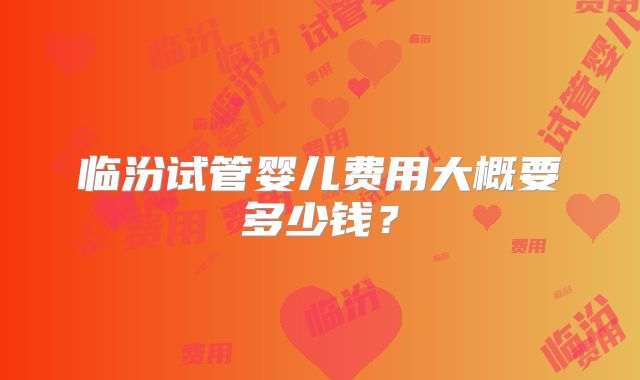 临汾试管婴儿费用大概要多少钱?