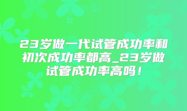23岁做一代试管成功率和初次成功率都高_23岁做试管成功率高吗!